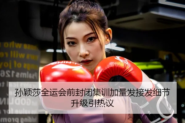 孙颖莎全运会前封闭集训加量发接发细节升级引热议